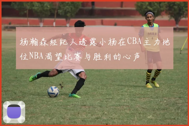 杨瀚森经纪人透露小杨在CBA主力地位NBA渴望比赛与胜利的心声