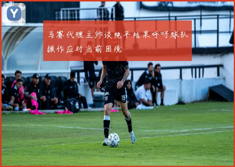 马赛代理主帅谈绝平结果呼吁球队振作应对当前困境