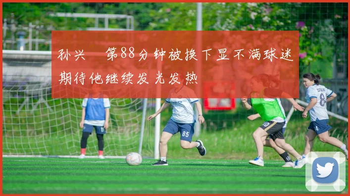 孙兴慜第88分钟被换下显不满球迷期待他继续发光发热