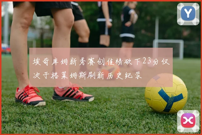 埃奇库姆新秀赛创佳绩砍下23分仅次于格莱姆斯刷新历史纪录