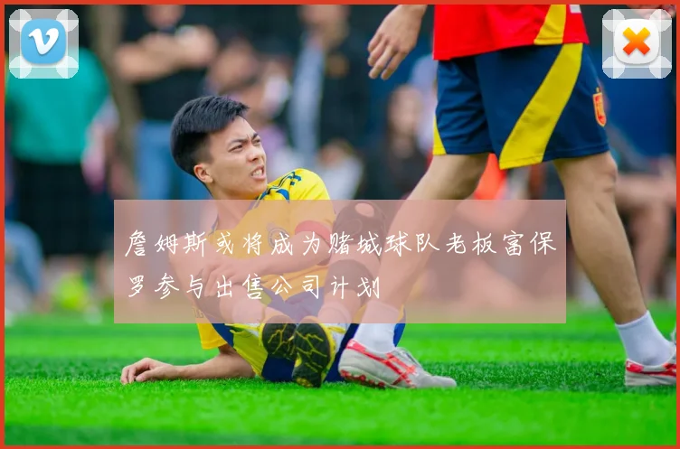 詹姆斯或将成为赌城球队老板富保罗参与出售公司计划