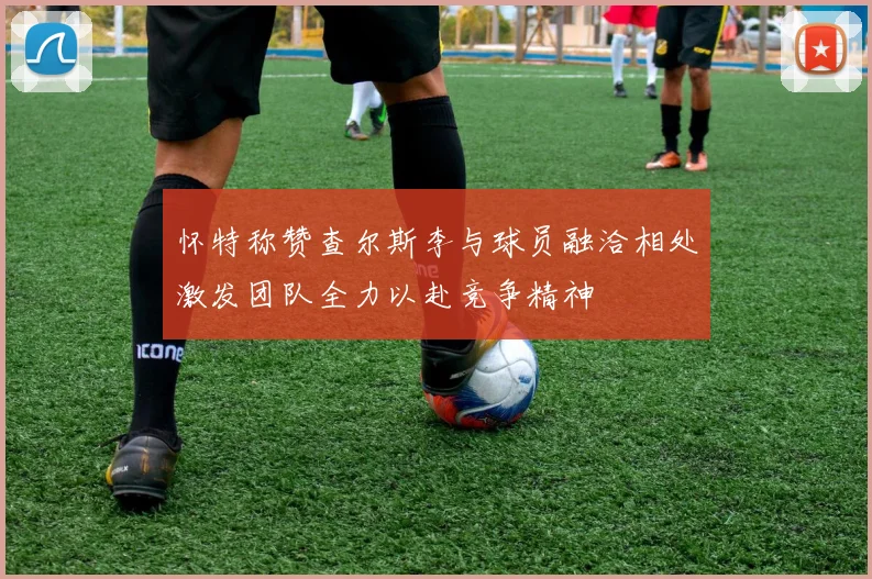 怀特称赞查尔斯李与球员融洽相处激发团队全力以赴竞争精神