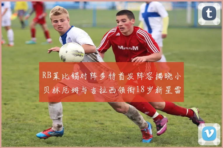 RB莱比锡对阵多特首发阵容揭晓小贝林厄姆与吉拉西领衔18岁新星雷吉亚尼出战