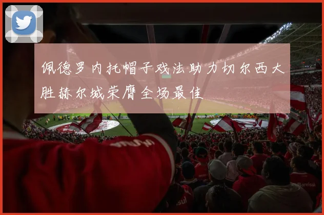 佩德罗内托帽子戏法助力切尔西大胜赫尔城荣膺全场最佳
