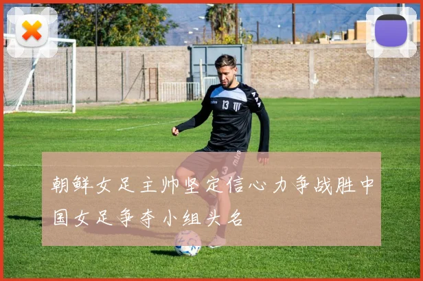 朝鲜女足主帅坚定信心力争战胜中国女足争夺小组头名