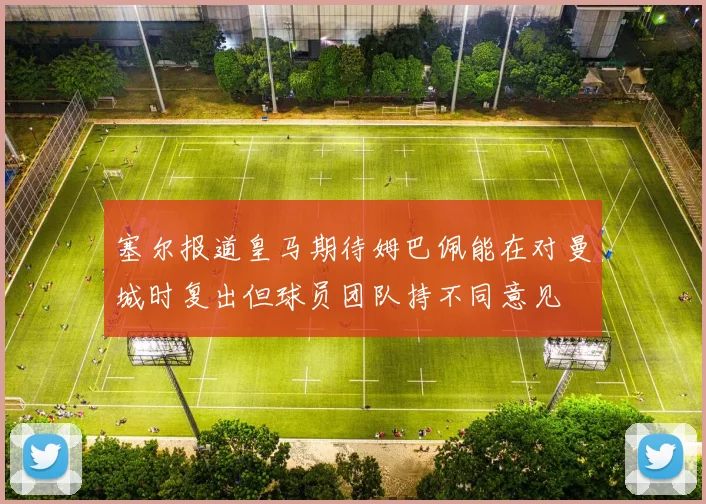 塞尔报道皇马期待姆巴佩能在对曼城时复出但球员团队持不同意见