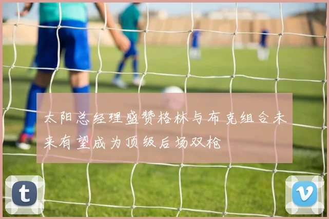 太阳总经理盛赞格林与布克组合未来有望成为顶级后场双枪