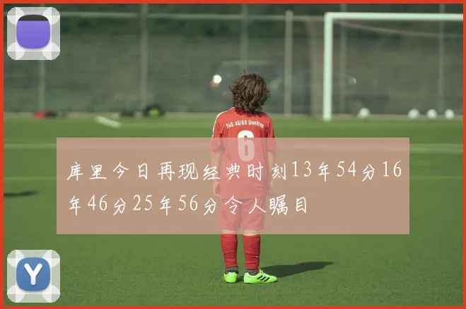 库里今日再现经典时刻13年54分16年46分25年56分令人瞩目