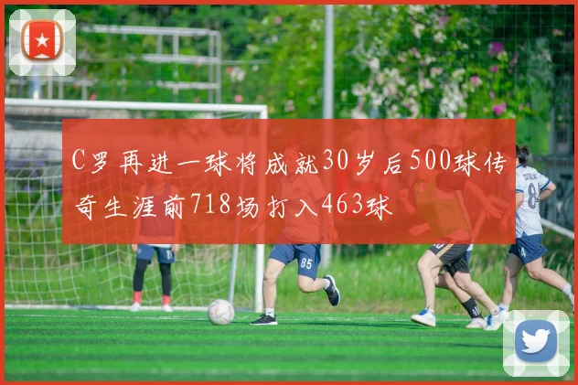 C罗再进一球将成就30岁后500球传奇生涯前718场打入463球